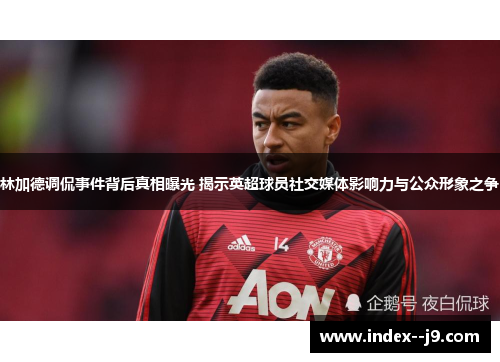 林加德调侃事件背后真相曝光 揭示英超球员社交媒体影响力与公众形象之争 林加德调侃事件背后真相曝光 揭示英超球员社交媒体影响力与公众形象之争