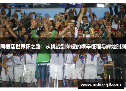 阿根廷世界杯之路:从挑战到荣耀的艰辛征程与辉煌时刻 阿根廷世界杯之路:从挑战到荣耀的艰辛征程与辉煌时刻