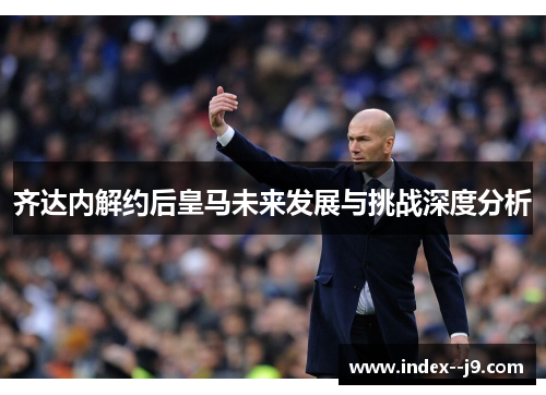 齐达内解约后皇马未来发展与挑战深度分析