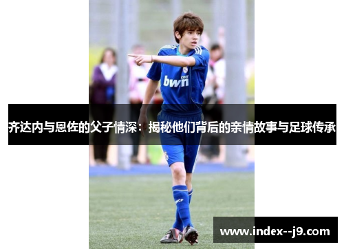 齐达内与恩佐的父子情深:揭秘他们背后的亲情故事与足球传承 齐达内与恩佐的父子情深:揭秘他们背后的亲情故事与足球传承