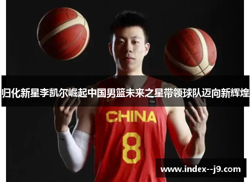归化新星李凯尔崛起中国男篮未来之星带领球队迈向新辉煌