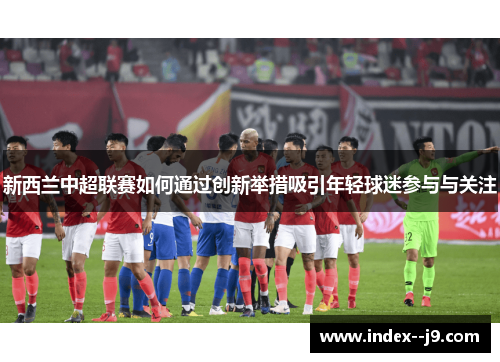 新西兰中超联赛如何通过创新举措吸引年轻球迷参与与关注 新西兰中超联赛如何通过创新举措吸引年轻球迷参与与关注