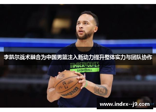 李凯尔战术融合为中国男篮注入新动力提升整体实力与团队协作