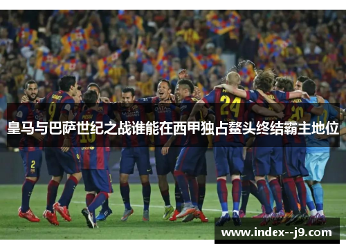 皇马与巴萨世纪之战谁能在西甲独占鳌头终结霸主地位