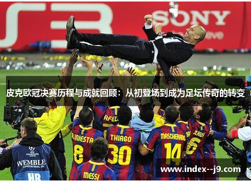 皮克欧冠决赛历程与成就回顾：从初登场到成为足坛传奇的转变
