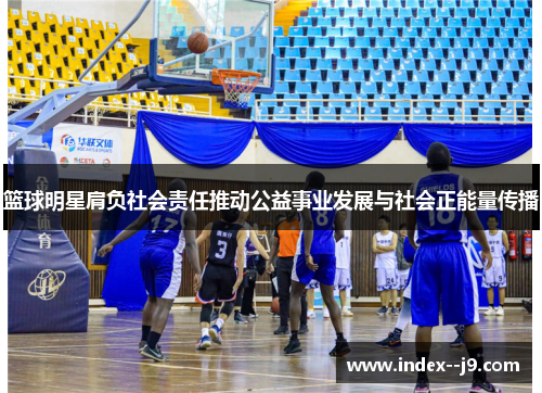 篮球明星肩负社会责任推动公益事业发展与社会正能量传播 篮球明星肩负社会责任推动公益事业发展与社会正能量传播