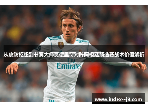 从攻防枢纽到节奏大师莫德里奇对阵阿根廷预选赛战术价值解析