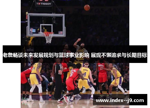 老詹畅谈未来发展规划与篮球事业影响 展现不懈追求与长期目标