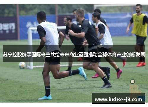 苏宁控股携手国际米兰共绘未来商业蓝图推动全球体育产业创新发展