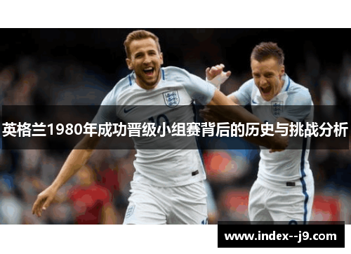 英格兰1980年成功晋级小组赛背后的历史与挑战分析 英格兰1980年成功晋级小组赛背后的历史与挑战分析