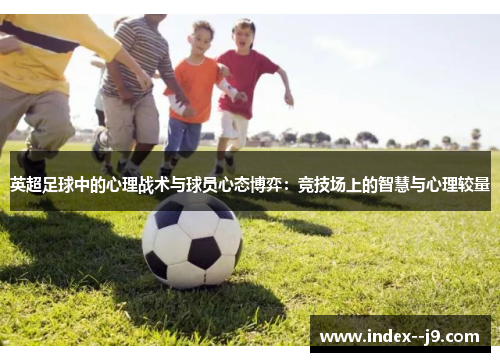 英超足球中的心理战术与球员心态博弈:竞技场上的智慧与心理较量 英超足球中的心理战术与球员心态博弈:竞技场上的智慧与心理较量