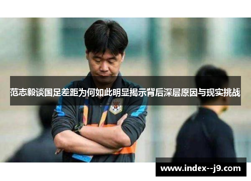 范志毅谈国足差距为何如此明显揭示背后深层原因与现实挑战 范志毅谈国足差距为何如此明显揭示背后深层原因与现实挑战