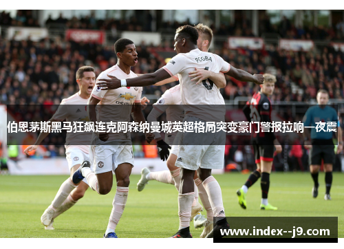 伯恩茅斯黑马狂飙连克阿森纳曼城英超格局突变豪门警报拉响一夜震 伯恩茅斯黑马狂飙连克阿森纳曼城英超格局突变豪门警报拉响一夜震