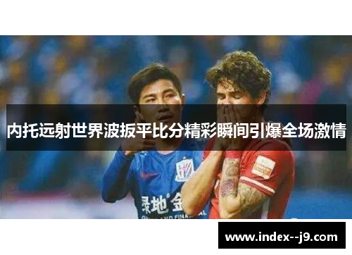 内托远射世界波扳平比分精彩瞬间引爆全场激情