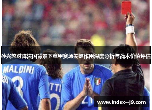 孙兴慜对阵法国背景下意甲赛场关键作用深度分析与战术价值评估