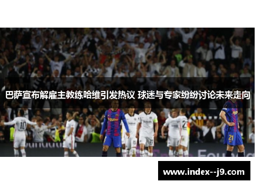 巴萨宣布解雇主教练哈维引发热议 球迷与专家纷纷讨论未来走向