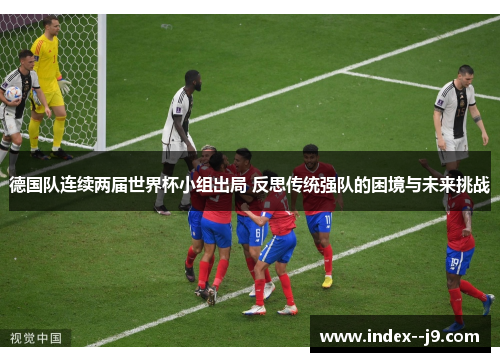 德国队连续两届世界杯小组出局 反思传统强队的困境与未来挑战