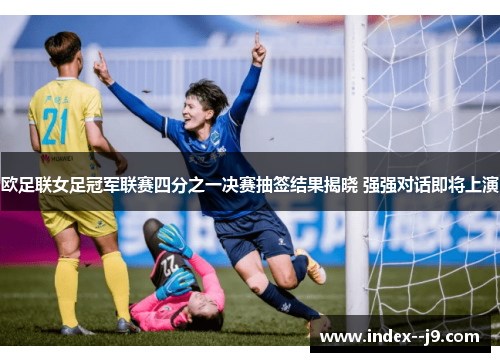 欧足联女足冠军联赛四分之一决赛抽签结果揭晓 强强对话即将上演