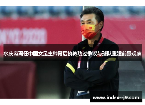 水庆霞离任中国女足主帅背后执教功过争议与球队重建前景观察