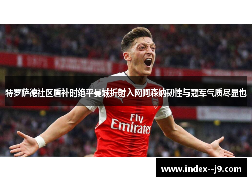 特罗萨德社区盾补时绝平曼城折射入网阿森纳韧性与冠军气质尽显也