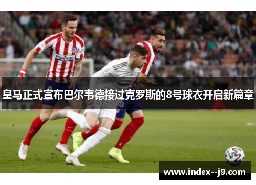 皇马正式宣布巴尔韦德接过克罗斯的8号球衣开启新篇章