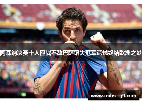 阿森纳决赛十人应战不敌巴萨错失冠军遗憾终结欧洲之梦