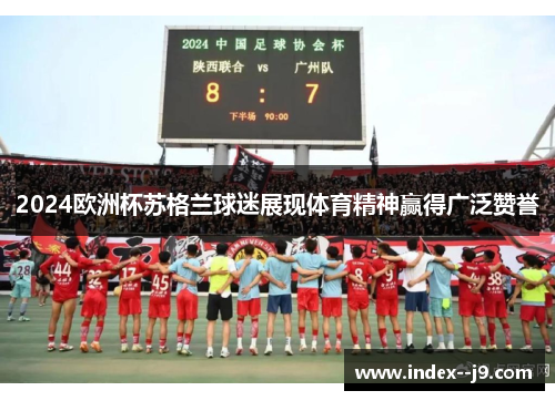 2024欧洲杯苏格兰球迷展现体育精神赢得广泛赞誉 2024欧洲杯苏格兰球迷展现体育精神赢得广泛赞誉